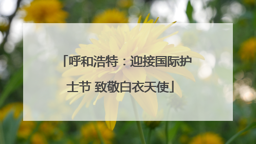 呼和浩特：迎接国际护士节 致敬白衣天使