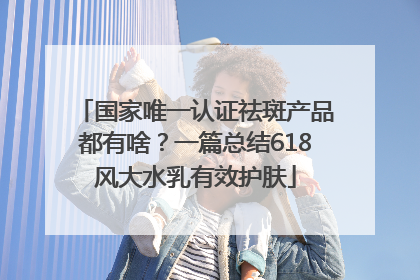 国家唯一认证祛斑产品都有啥？一篇总结618风大水乳有效护肤