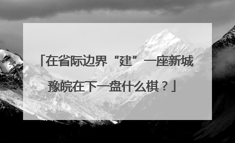 在省际边界“建”一座新城 豫皖在下一盘什么棋？