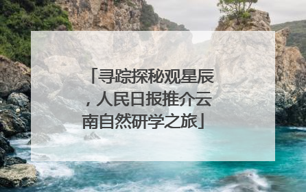 寻踪探秘观星辰，人民日报推介云南自然研学之旅