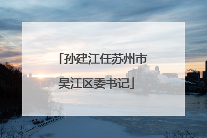 孙建江任苏州市吴江区委书记