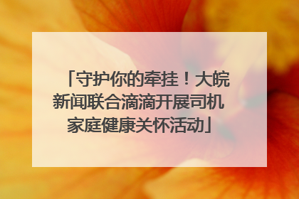守护你的牵挂！大皖新闻联合滴滴开展司机家庭健康关怀活动