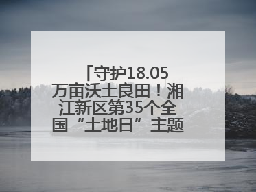 守护18.05万亩沃土良田！湘江新区第35个全国“土地日”主题宣传活动看点多
