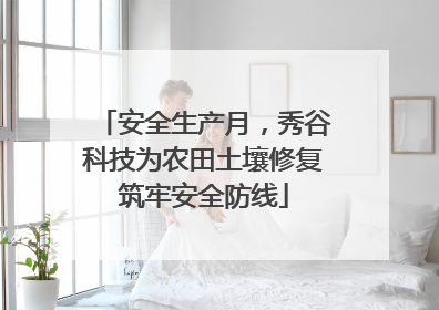 安全生产月，秀谷科技为农田土壤修复筑牢安全防线