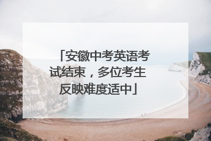 安徽中考英语考试结束，多位考生反映难度适中