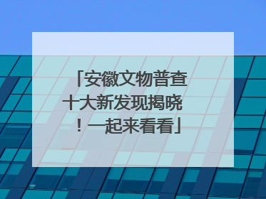 安徽文物普查十大新发现揭晓！一起来看看