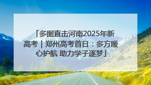 多图直击河南2025年新高考｜郑州高考首日：多方暖心护航 助力学子逐梦