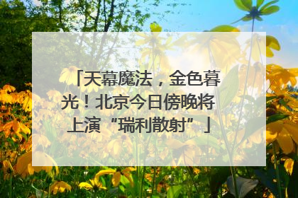 天幕魔法，金色暮光！北京今日傍晚将上演“瑞利散射”