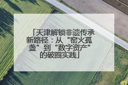 天津解锁非遗传承新路径：从“窑火孤盏”到“数字资产”的破圈实践