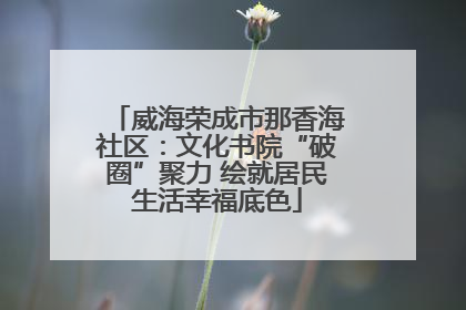 威海荣成市那香海社区：文化书院“破圈”聚力 绘就居民生活幸福底色