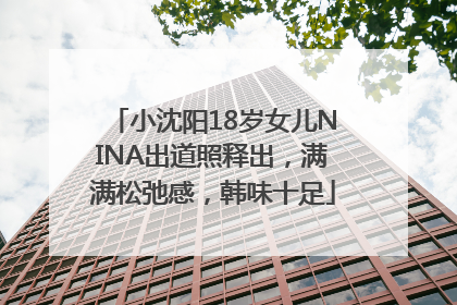 小沈阳18岁女儿NINA出道照释出，满满松弛感，韩味十足