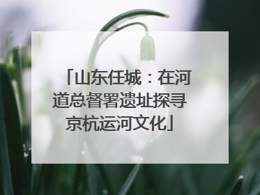山东任城：在河道总督署遗址探寻京杭运河文化