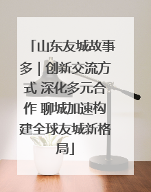 山东友城故事多｜创新交流方式 深化多元合作 聊城加速构建全球友城新格局