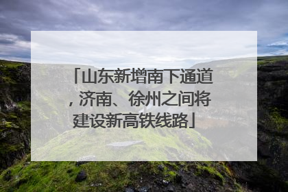 山东新增南下通道，济南、徐州之间将建设新高铁线路