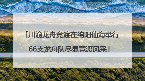 川渝龙舟竞渡在绵阳仙海举行 66支龙舟队尽显竞渡风采