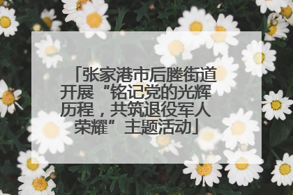 张家港市后塍街道开展“铭记党的光辉历程，共筑退役军人荣耀”主题活动