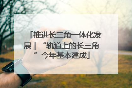 推进长三角一体化发展｜“轨道上的长三角”今年基本建成