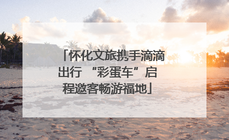 怀化文旅携手滴滴出行 “彩蛋车”启程邀客畅游福地