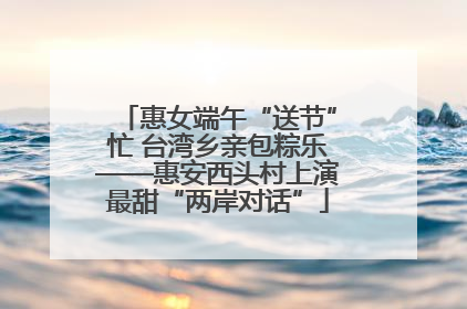 惠女端午“送节”忙 台湾乡亲包粽乐——惠安西头村上演最甜“两岸对话”