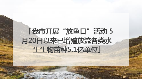 我市开展“放鱼日”活动 5月20日以来已增殖放流各类水生生物苗种5.1亿单位