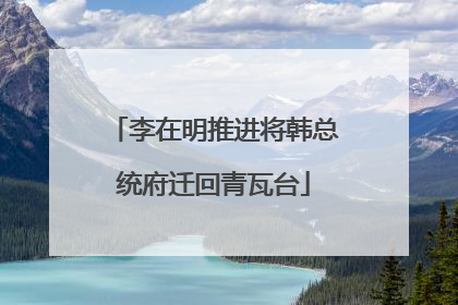 李在明推进将韩总统府迁回青瓦台