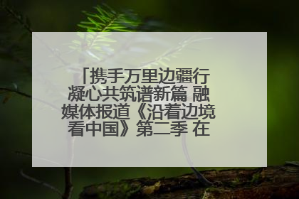 携手万里边疆行 凝心共筑谱新篇 融媒体报道《沿着边境看中国》第二季 在广西东兴正式启动