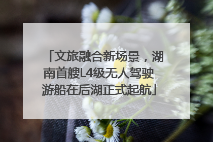 文旅融合新场景，湖南首艘L4级无人驾驶游船在后湖正式起航