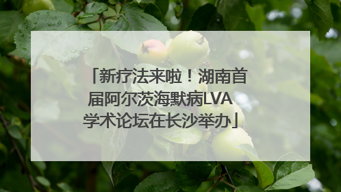 新疗法来啦！湖南首届阿尔茨海默病LVA学术论坛在长沙举办