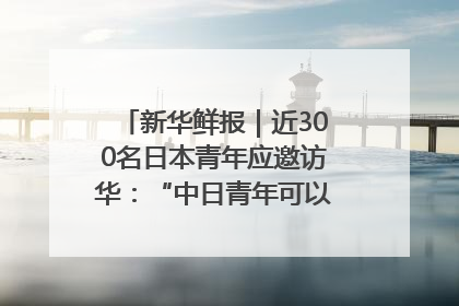 新华鲜报｜近300名日本青年应邀访华：“中日青年可以创造更好的未来”