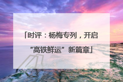 时评：杨梅专列，开启“高铁鲜运”新篇章