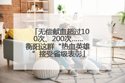 无偿献血超过100次、200次……衡阳这群“热血英雄”接受省级表彰