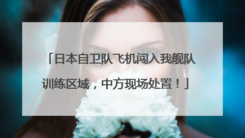 日本自卫队飞机闯入我舰队训练区域，中方现场处置！