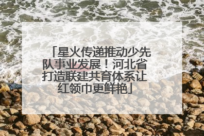 星火传递推动少先队事业发展！河北省打造联建共育体系让红领巾更鲜艳