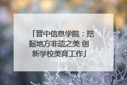 晋中信息学院：挖掘地方非遗之美 创新学校美育工作