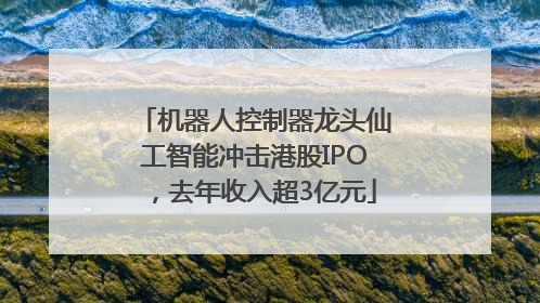 机器人控制器龙头仙工智能冲击港股IPO，去年收入超3亿元