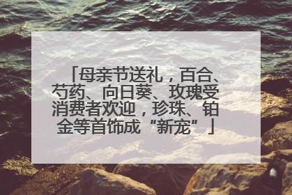 母亲节送礼，百合、芍药、向日葵、玫瑰受消费者欢迎，珍珠、铂金等首饰成“新宠”