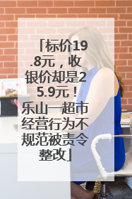 标价19.8元，收银价却是25.9元！乐山一超市经营行为不规范被责令整改