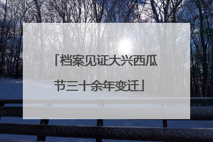 档案见证大兴西瓜节三十余年变迁