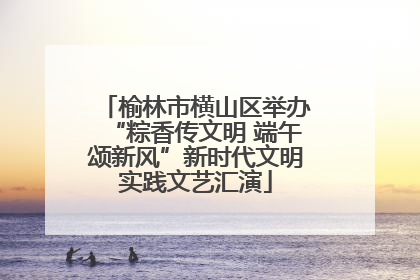 榆林市横山区举办“粽香传文明 端午颂新风”新时代文明实践文艺汇演
