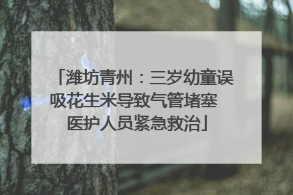 潍坊青州：三岁幼童误吸花生米导致气管堵塞 医护人员紧急救治