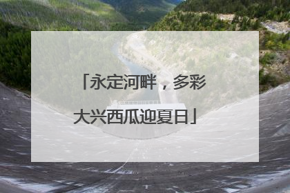 永定河畔，多彩大兴西瓜迎夏日
