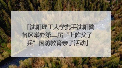 沈阳理工大学携手沈阳警备区举办第二届“上阵父子兵”国防教育亲子活动
