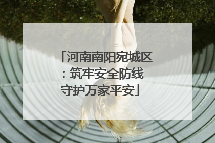 河南南阳宛城区：筑牢安全防线 守护万家平安