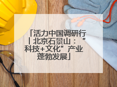 活力中国调研行丨北京石景山：“科技+文化”产业蓬勃发展