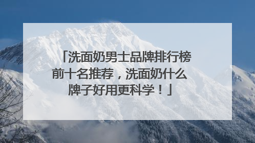 洗面奶男士品牌排行榜前十名推荐，洗面奶什么牌子好用更科学！