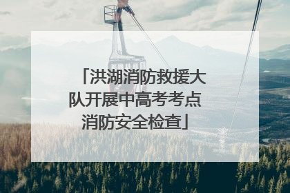洪湖消防救援大队开展中高考考点消防安全检查