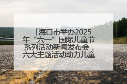 海口市举办2025年“六一”国际儿童节系列活动新闻发布会，六大主题活动助力儿童友好城市建设