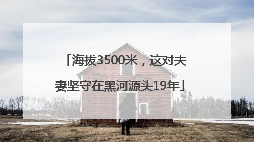 海拔3500米，这对夫妻坚守在黑河源头19年