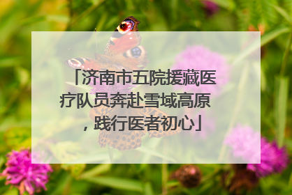 济南市五院援藏医疗队员奔赴雪域高原，践行医者初心
