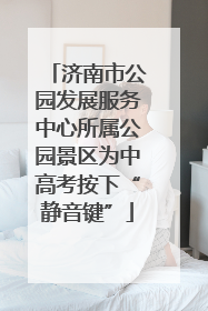 济南市公园发展服务中心所属公园景区为中高考按下“静音键”